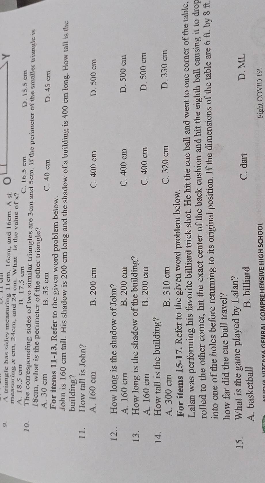 A triangle has sides measuring 11cm, 16cm, and 16cm. A si:
measuring x cm, 24cm, and 24 cm. What is the value o f* ?
A. 18.5 cm B. 17.5 cm C. 16.5 cm
D. 15.5 cm
10. The corresponding sides of two similar triangles are 3cm and 5cm. If the perimeter of the smaller triangle is
18cm, what is the perimeter of the other triangle?
A. 30 cm B. 35 cm C. 40 cm D. 45 cm
For items 11-13. Refer to the given word problem below.
John is 160 cm tall. His shadow is 200 cm long and the shadow of a building is 400 cm long. How tall is the
building?
11. How tall is John?
A. 160 cm B. 200 cm C. 400 cm D. 500 cm
12.. How long is the shadow of John?
A. 160 cm B. 200 cm C. 400 cm D. 500 cm
13. How long is the shadow of the building?
A. 160 cm B. 200 cm C. 400 cm D. 500 cm
14. How tall is the building?
A. 300 cm B. 310 cm C. 320 cm D. 330 cm
For items 15-17. Refer to the given word problem below.
Lalan was performing his favorite billiard trick shot. He hit the cue ball and went to one corner of the table,
rolled to the other corner, hit the exact center of the back cushion and hit the eighth ball causing it to drop
into one of the holes before returning to its original position. If the dimensions of the table are 6 ft. by 8 ft.
how far did the cue ball travel?
15. What is the game played by Lalan?
A. basketball B. billiard C. dart
D. ML
VIZÇAYA GENRAL COMPREHENSIVE HIGH SCHOOL
Fight COVID 19!