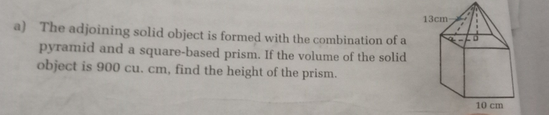 The adjoining solid object is formed with the combination of a
pyramid and a square-based prism. If the volume of the solid
object is 900 cu. cm, find the height of the prism..