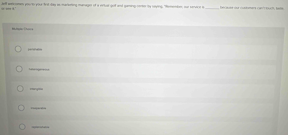 Jeff welcomes you to your first day as marketing manager of a virtual golf and gaming center by saying, “Remember, our service is _because our customers can't touch, taste,
or see it."
Multiple Choice
perishable
heterogeneous
intangible
inseparable
replenishable