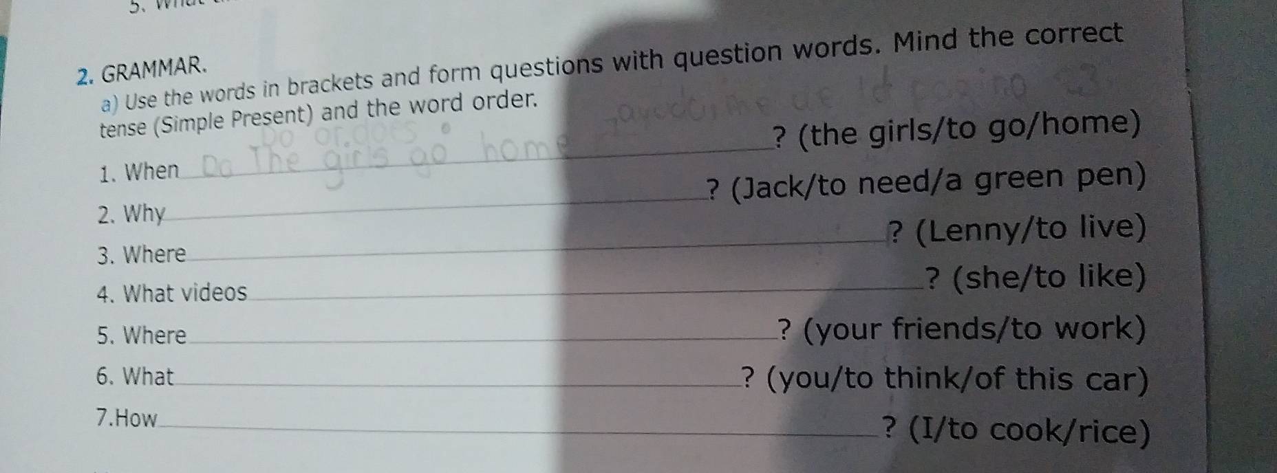 Use the words in brackets and form questions with question words. Mind the correct 
2. GRAMMAR. 
tense (Simple Present) and the word order. 
1. When_ ? (the girls/to go/home) 
2. Why_ ? (Jack/to need/a green pen) 
3. Where _? (Lenny/to live) 
4. What videos 
_? (she/to like) 
5. Where_ ? (your friends/to work) 
6. What_ ? (you/to think/of this car) 
7.How_ ? (I/to cook/rice)