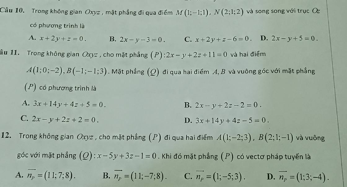 Trong không gian Oxyz, mặt phẳng đi qua điểm M(1;-1;1), N(2;1;2) và song song với trục Oz
có phương trình là
A. x+2y+z=0. B. 2x-y-3=0. C. x+2y+z-6=0. D. 2x-y+5=0. 
âu 11. Trong không gian Oxyz , cho mặt phẳng (P) :2x-y+2z+11=0 và hai điểm
A(1;0;-2), B(-1;-1;3). Mặt phẳng (Q) đi qua hai điểm A, B và vuông góc với mặt phẳng
(P) có phương trình là
A. 3x+14y+4z+5=0. B. 2x-y+2z-2=0.
C. 2x-y+2z+2=0. D. 3x+14y+4z-5=0. 
12. Trong không gian Oxyz , cho mặt phẳng (P) đi qua hai điểm A(1;-2;3), B(2;1;-1) và vuông
góc với mặt phẳng (Q): x-5y+3z-1=0. Khi đó mặt phẳng (P) có vectơ pháp tuyến là
A. vector n_p=(11;7;8). B. vector n_p=(11;-7;8). C. vector n_p=(1;-5;3). D. vector n_p=(1;3;-4).