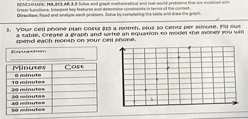 BENCHMARK: MA.912.AR.2.5 Solve and graph mathematical and real-world problems that are modeled with 
linear functions. Interpret key features and determine constraints in terms of the context. 
Direction: Read and analyze each problem. Solve by completing the table and draw the graph. 
1. Your cell phone plan costs $15 a month, plus 10 cents per minute. Fill out 
a table, create a graph and write an equation to model the money you will 
spend each month on your cell phone. 
Equation: 
_