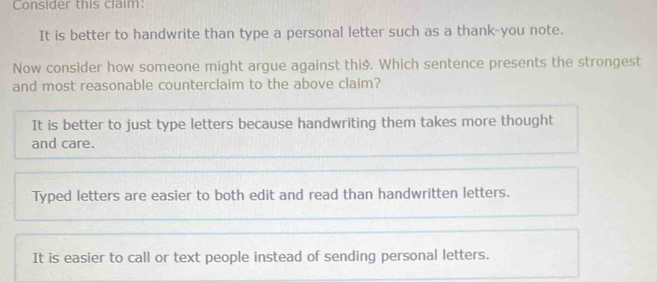 Consider this claim:
It is better to handwrite than type a personal letter such as a thank-you note.
Now consider how someone might argue against thiš. Which sentence presents the strongest
and most reasonable counterclaim to the above claim?
It is better to just type letters because handwriting them takes more thought
and care.
Typed letters are easier to both edit and read than handwritten letters.
It is easier to call or text people instead of sending personal letters.