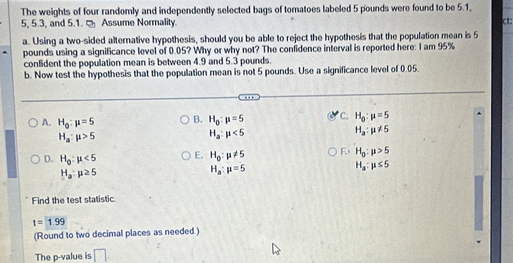 The weights of four randomly and independently selected bags of tomatoes labeled 5 pounds were found to be 5.1,
5, 5.3, and 5.1. - Assume Normality.
ct:
a. Using a two-sided alternative hypothesis, should you be able to reject the hypothesis that the population mean is 5
pounds using a significance level of 0.05? Why or why not? The confidence interval is reported here: I am 95%
confident the population mean is between 4.9 and 5.3 pounds.
b. Now test the hypothesis that the population mean is not 5 pounds. Use a significance level of 0.05.
B.
A. H_0:mu =5 H_0:mu =5
C. H_0:mu =5
H_a:mu >5
H_a:mu <5</tex>
H_a:mu != 5
D. H_0:mu <5</tex>
E. H_0:mu != 5
F. H_0:mu >5
H_a:mu ≥ 5
H_a:mu =5
H_a:mu ≤ 5
Find the test statistic.
t=1.99
(Round to two decimal places as needed.)
The p -value is □