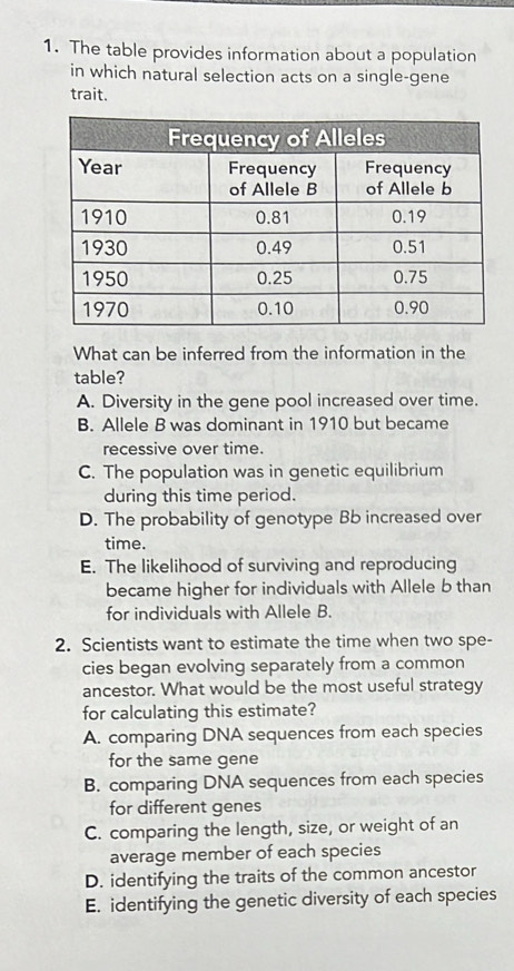 The table provides information about a population
in which natural selection acts on a single-gene
trait.
What can be inferred from the information in the
table?
A. Diversity in the gene pool increased over time.
B. Allele B was dominant in 1910 but became
recessive over time.
C. The population was in genetic equilibrium
during this time period.
D. The probability of genotype Bb increased over
time.
E. The likelihood of surviving and reproducing
became higher for individuals with Allele b than
for individuals with Allele B.
2. Scientists want to estimate the time when two spe-
cies began evolving separately from a common
ancestor. What would be the most useful strategy
for calculating this estimate?
A. comparing DNA sequences from each species
for the same gene
B. comparing DNA sequences from each species
for different genes
C. comparing the length, size, or weight of an
average member of each species
D. identifying the traits of the common ancestor
E. identifying the genetic diversity of each species