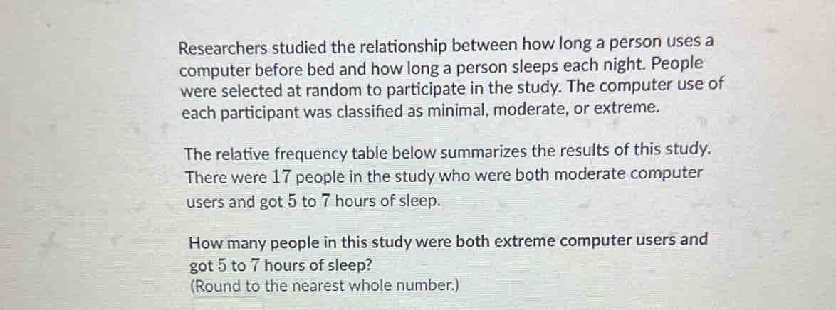 Researchers studied the relationship between how long a person uses a 
computer before bed and how long a person sleeps each night. People 
were selected at random to participate in the study. The computer use of 
each participant was classifed as minimal, moderate, or extreme. 
The relative frequency table below summarizes the results of this study. 
There were 17 people in the study who were both moderate computer 
users and got 5 to 7 hours of sleep. 
How many people in this study were both extreme computer users and 
got 5 to 7 hours of sleep? 
(Round to the nearest whole number.)