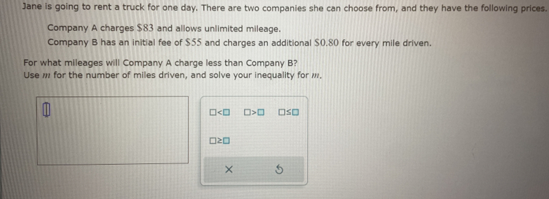 Jane is going to rent a truck for one day. There are two companies she can choose from, and they have the following prices. 
Company A charges $83 and allows unlimited mileage. 
Company B has an initial fee of $55 and charges an additional $0.80 for every mile driven. 
For what mileages will Company A charge less than Company B? 
Use , for the number of miles driven, and solve your inequality for ,.
□ □ >□ □ ≤ □
□ ≥ □
×