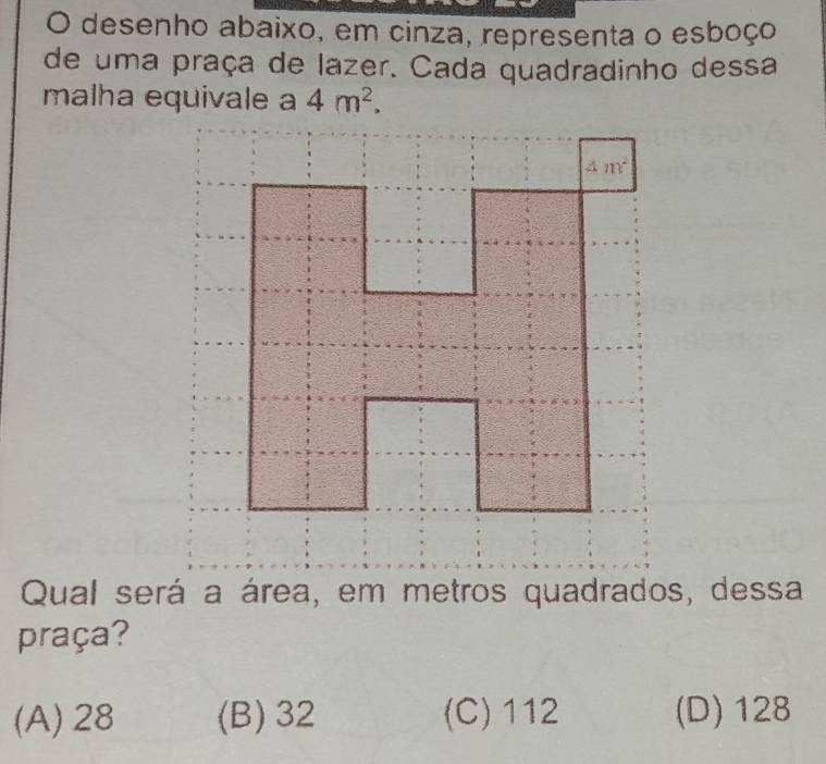 desenho abaixo, em cinza, representa o esboço
de uma praça de lazer. Cada quadradinho dessa
malha equivale a 4m^2.
Qual será a área, em metros quadrados, dessa
praça?
(A)28 (B) 32 (C) 112 (D) 128