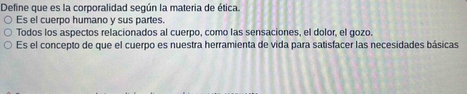 Define que es la corporalidad según la materia de ética. 
Es el cuerpo humano y sus partes. 
Todos los aspectos relacionados al cuerpo, como las sensaciones, el dolor, el gozo. 
Es el concepto de que el cuerpo es nuestra herramienta de vida para satisfacer las necesidades básicas