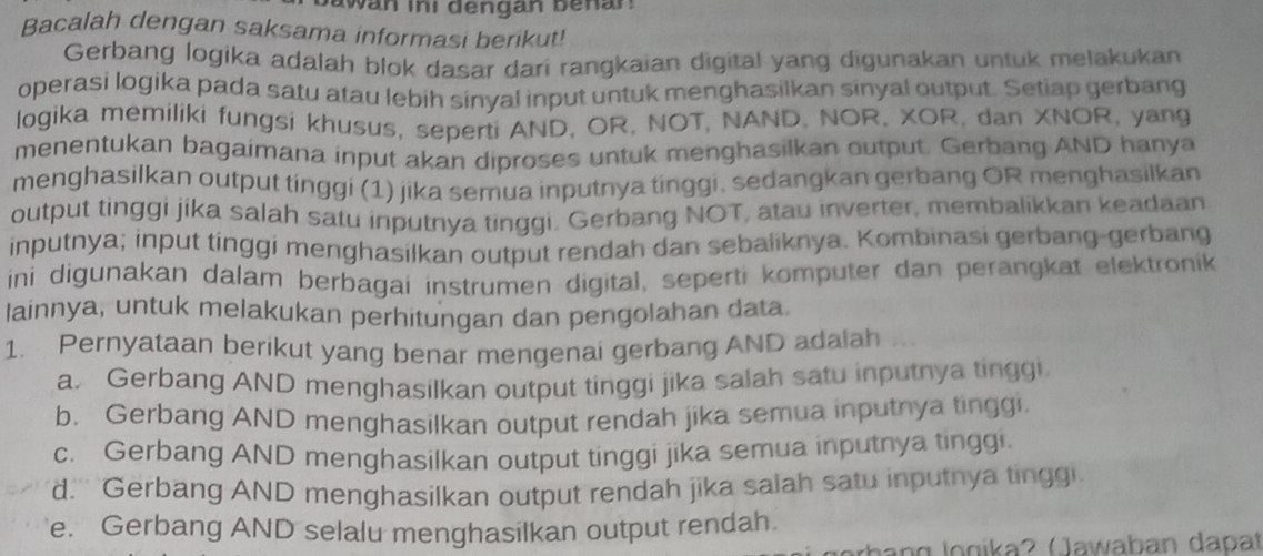 Dawan ini dengan benar:
Bacalah dengan saksama informasi berikut!
Gerbang logika adalah blok dasar dari rangkaian digital yang digunakan untuk melakukan
operasi logika pada satu atau lebih sinyal input untuk menghasilkan sinyal output. Setiap gerbang
logika memiliki fungsi khusus, seperti AND, OR, NOT, NAND, NOR, XOR, dan XNOR, yang
menentukan bagaimana input akan diproses untuk menghasilkan output. Gerbang AND hanya
menghasilkan output tinggi (1) jika semua inputnya tinggi, sedangkan gerbang OR menghasilkan
output tinggi jika salah satu inputnya tinggi. Gerbang NOT, atau inverter, membalikkan keadaan
inputnya; input tinggi menghasilkan output rendah dan sebaliknya. Kombinasi gerbang-gerbang
ini digunakan dalam berbagai instrumen digital, seperti komputer dan perangkat elektronik
lainnya, untuk melakukan perhitungan dan pengolahan data.
1. Pernyataan berikut yang benar mengenai gerbang AND adalah
a. Gerbang AND menghasilkan output tinggi jika salah satu inputnya tinggi.
b. Gerbang AND menghasilkan output rendah jika semua inputnya tinggi.
c. Gerbang AND menghasilkan output tinggi jika semua inputnya tinggi.
d.' Gerbang AND menghasilkan output rendah jika salah satu inputnya tinggi
e. Gerbang AND selalu menghasilkan output rendah.