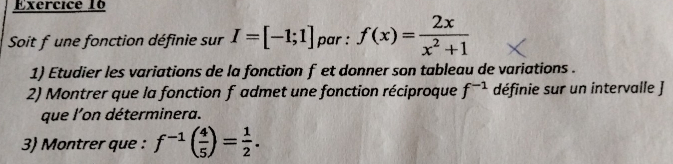 Soit f une fonction définie sur I=[-1;1] par : f(x)= 2x/x^2+1 
1) Etudier les variations de la fonction f et donner son tableau de variations . 
2) Montrer que la fonction f admet une fonction réciproque f^(-1) définie sur un intervalle J 
que l'on déterminera. 
3) Montrer que : f^(-1)( 4/5 )= 1/2 .