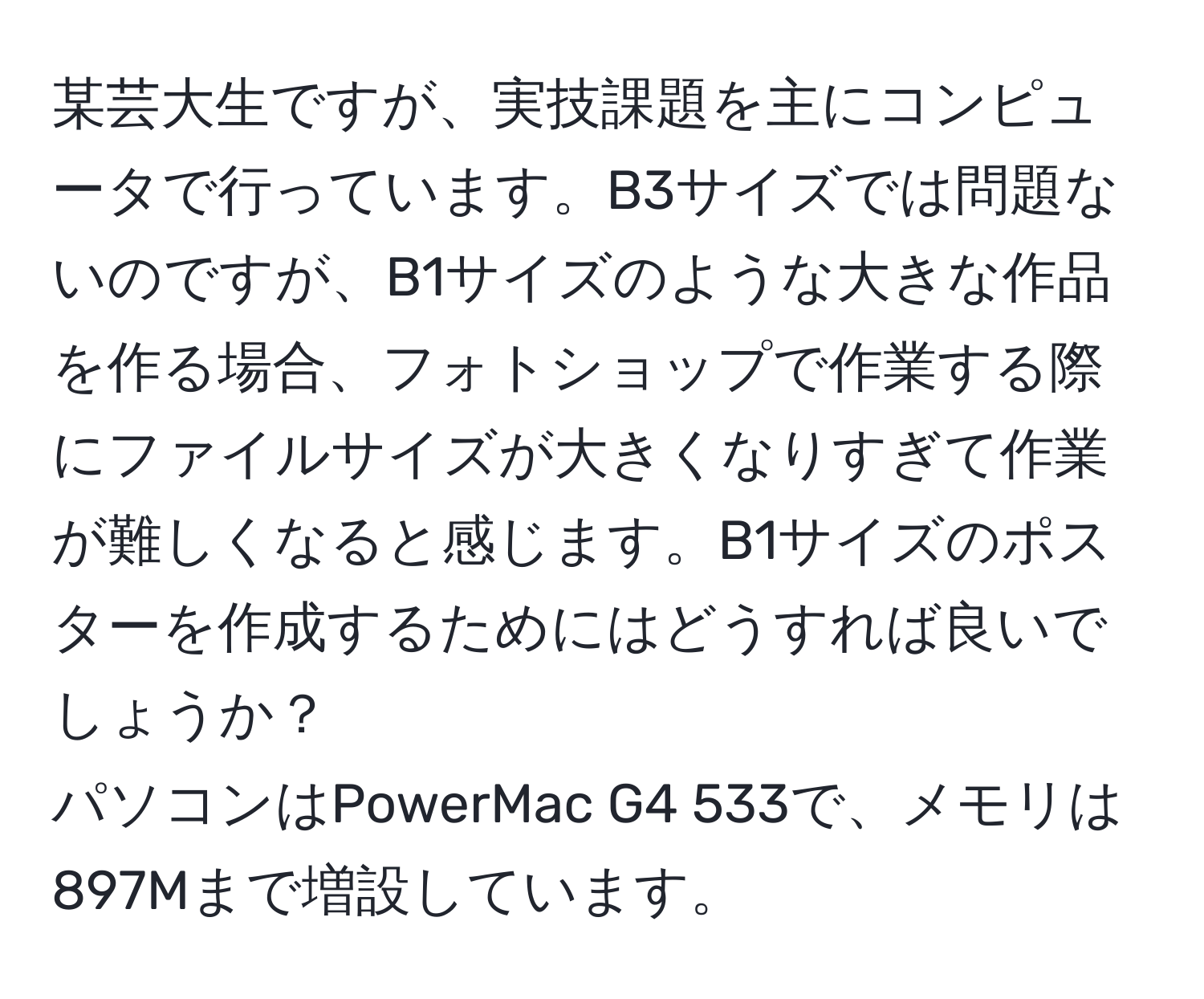 某芸大生ですが、実技課題を主にコンピュータで行っています。B3サイズでは問題ないのですが、B1サイズのような大きな作品を作る場合、フォトショップで作業する際にファイルサイズが大きくなりすぎて作業が難しくなると感じます。B1サイズのポスターを作成するためにはどうすれば良いでしょうか？  
パソコンはPowerMac G4 533で、メモリは897Mまで増設しています。