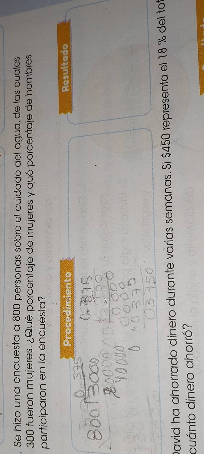 Se hizo una encuesta a 800 personas sobre el cuidado del agua, de las cuales
300 fueron mujeres. ¿Qué porcentaje de mujeres y qué porcentaje de hombres 
participaron en la encuesta? 
Procedimiento Resultado 
David ha ahorrado dinero durante varias semanas. Si $450 representa el 18 % del tot 
cuánto dinero ahorró?