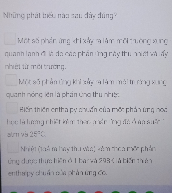 Những phát biểu nào sau đây đúng?
Một số phản ứng khi xảy ra làm môi trường xung
quanh lạnh đi là do các phản ứng này thu nhiệt và lấy
nhiệt từ môi trường.
Một số phản ứng khi xảy ra làm môi trường xung
quanh nóng lên là phản ứng thu nhiệt.
Biến thiên enthalpy chuẩn của một phản ứng hoá
học là lượng nhiệt kèm theo phản ứng đó ở áp suất 1
atm và 25°C.
Nhiệt (toả ra hay thu vào) kèm theo một phản
ứng được thực hiện ở 1 bar và 298K là biến thiên
enthalpy chuẩn của phản ứng đó.