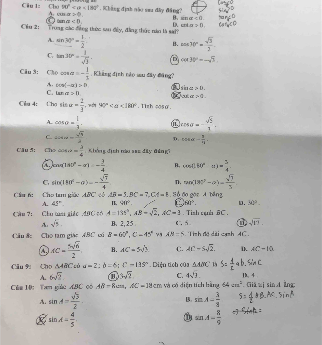 Cho 90° <180°. Khẳng định nào sau đây đúng?
A. cos alpha >0.
B. sin alpha <0.
tan alpha <0.
D. cot alpha >0.
Cầu 2: Trong các đẳng thức sau đây, đẳng thức nào là sai?
A. sin 30°= (1.)/2 .
B. cos 30°= sqrt(3)/2 .
C. tan 30°= 1/sqrt(3) .
D cot 30°=-sqrt(3).
Câu 3: Cho cos alpha =- 1/3  , Khẳng định nào sau đây đúng?
A. cos (-alpha )>0.
B. sin alpha >0.
C. tan alpha >0.
cot alpha >0.
Câu 4: Cho sin alpha = 2/3  , với 90° <180°. Tính cos alpha .
A. cos alpha = 1/3 . cos alpha =- sqrt(5)/3 .
B.
C. cos alpha = sqrt(5)/3 . cos alpha = 5/9 .
D.
Câu 5: Cho cos alpha = 3/4 . Khẳng định nào sau đây đúng?
A. cos (180°-alpha )=- 3/4 . cos (180°-alpha )= 3/4 .
B.
C. sin (180°-alpha )=- sqrt(7)/4 . tan (180°-alpha )= sqrt(7)/3 .
D.
Câu 6: Cho tam giác ABC có AB=5,BC=7,CA=8. Số đo góc A bằng
A. 45°. B. 90°. C 60°. D. 30°.
Câu 7: Cho tam giác ABC có A=135^0,AB=sqrt(2),AC=3. Tính cạnh BC .
A. sqrt(5). B. 2, 25 . C. 5 . D sqrt(17).
Câu 8: Cho tam giác ABC có B=60°,C=45° và AB=5. Tính độ dài cạnh AC .
a AC= 5sqrt(6)/2 . B. AC=5sqrt(3). C. AC=5sqrt(2). D. AC=10.
Câu 9: Cho △ ABC có a=2;b=6;C=135°. Diện tích của △ ABC là
A. 6sqrt(2). B 3sqrt(2). C. 4sqrt(3). D. 4 .
Câu 10: Tam giác ABC có AB=8cm,AC=18cm và có diện tích bằng 64cm^2. Giá trị sin A ằng:
A. sin A= sqrt(3)/2 . sin A= 3/8 .
B.
sin A= 4/5 .
D sin A= 8/9 .