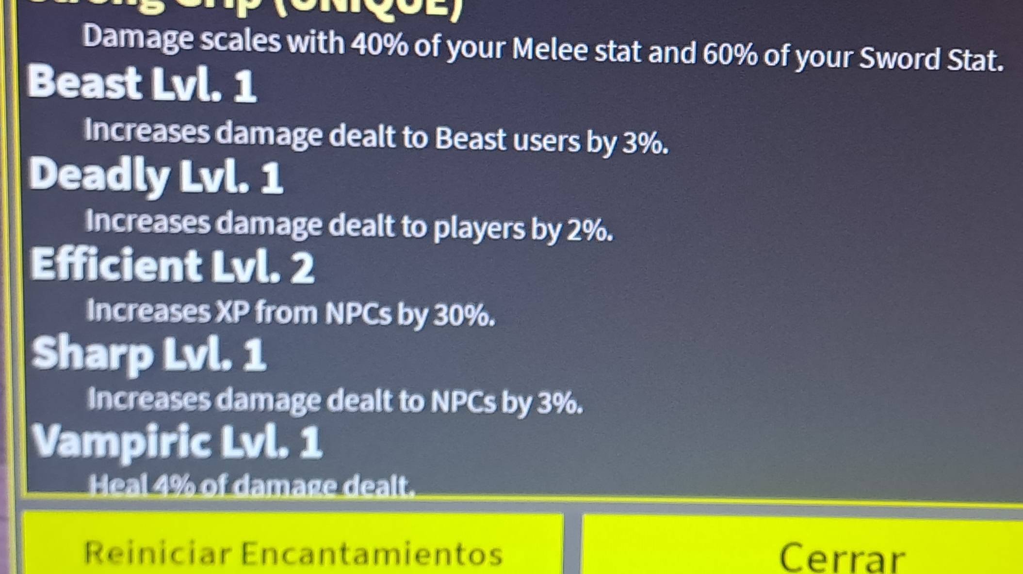 Damage scales with 40% of your Melee stat and 60% of your Sword Stat. 
Beast Lvl. 1 
Increases damage dealt to Beast users by 3%. 
Deadly Lvl. 1 
Increases damage dealt to players by 2%. 
Efficient Lvl. 2
Increases XP from NPCs by 30%. 
Sharp Lvl. 1 
Increases damage dealt to NPCs by 3%. 
Vampiric Lvl. 1 
Heal 4% of damage dealt. 
Reiniciar Encantamientos Cerrar