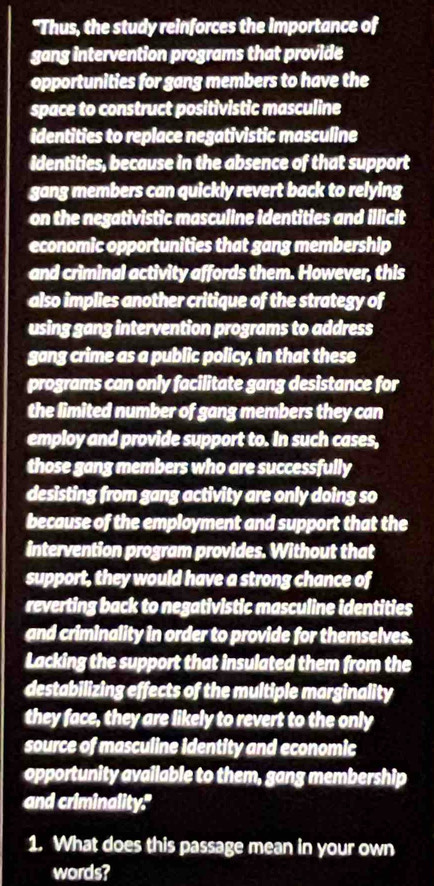 "Thus, the study reinforces the importance of 
gang intervention programs that provide 
opportunities for gang members to have the 
space to construct positivistic masculine 
identities to replace negativistic masculine 
Identities, because in the absence of that support 
gang members can quickly revert back to relying 
on the negativistic masculine identities and illicit 
economic opportunities that gang membership 
and criminal activity affords them. However, this 
also implies another critique of the strategy of 
using gang intervention programs to address 
gang crime as a public policy, in that these 
programs can only facilitate gang desistance for 
the limited number of gang members they can 
employ and provide support to. In such cases, 
those gang members who are successfully 
desisting from gang activity are only doing so 
because of the employment and support that the 
intervention program provides. Without that 
support, they would have a strong chance of 
reverting back to negativistic masculine identities 
and criminality in order to provide for themselves, 
Lacking the support that insulated them from the 
destabilizing effects of the multiple marginality 
they face, they are likely to revert to the only 
source of masculine identity and economic 
opportunity available to them, gang membership 
and criminality." 
1. What does this passage mean in your own 
words?