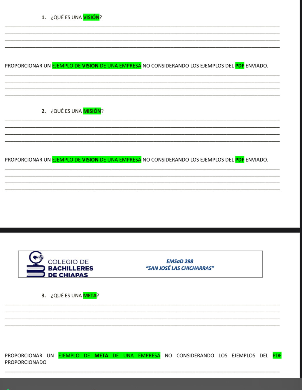 ¿QUÉ ES UNA VISIÓN? 
_ 
_ 
_ 
_ 
PROPORCIONAR UN EJEMPLO DE VISION DE UNA EMPRESA NO CONSIDERANDO LOS EJEMPLOS DEL PDF ENVIADO. 
_ 
_ 
_ 
_ 
2. ¿QUÉ ES UNA MISIÓN? 
_ 
_ 
_ 
_ 
PROPORCIONAR UN EJEMPLO DE VISION DE UNA EMPRESA NO CONSIDERANDO LOS EJEMPLOS DEL PDF ENVIADO. 
_ 
_ 
_ 
_ 
COLEGIO DE EMSaD 298 
BACHILLERES “SAN JOSÉ LAS CHICHARRAS” 
DE CHIAPAS 
3. ¿QUÉ ES UNA META? 
_ 
_ 
_ 
_ 
PROPORCIONAR UN EJEMPLO DE META DE UNA EMPRESA NO CONSIDERANDO LOS EJEMPLOS DEL PDF 
PROPORCIONADO 
_