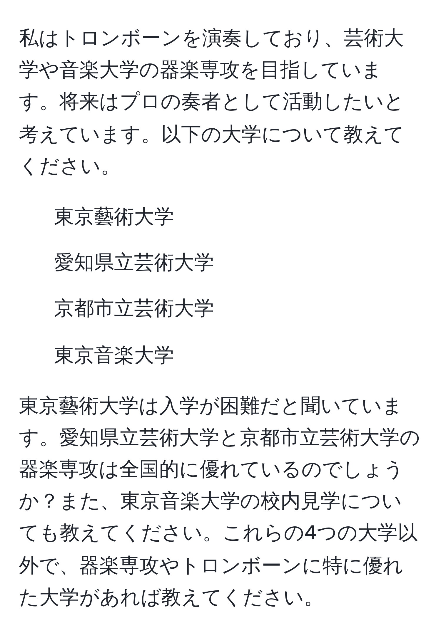 私はトロンボーンを演奏しており、芸術大学や音楽大学の器楽専攻を目指しています。将来はプロの奏者として活動したいと考えています。以下の大学について教えてください。  
- 東京藝術大学  
- 愛知県立芸術大学  
- 京都市立芸術大学  
- 東京音楽大学  

東京藝術大学は入学が困難だと聞いています。愛知県立芸術大学と京都市立芸術大学の器楽専攻は全国的に優れているのでしょうか？また、東京音楽大学の校内見学についても教えてください。これらの4つの大学以外で、器楽専攻やトロンボーンに特に優れた大学があれば教えてください。