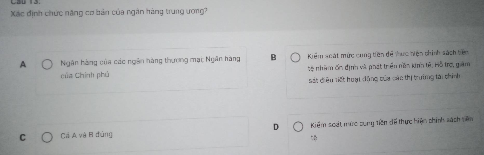 Xác định chức năng cơ bản của ngân hàng trung ương?
B
A Ngân hàng của các ngân hàng thương mại; Ngân hàng Kiểm soát mức cung tiền để thực hiện chính sách tiền
của Chính phủ tệ nhằm ốn định và phát triển nền kinh tế; Hỗ trợ, giám
sát điều tiết hoạt động của các thị trường tài chính
D
C Cả A và B đúng Kiểm soát mức cung tiền để thực hiện chính sách tiền
tệ