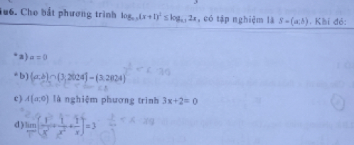 1u6. Cho bắt phương trình log _0.5(x+1)^2≤ log _0.12x , có tập nghiệm là S=(a;b) , Khi đỏ:
a) a=0
* b )  a:b ∩  3;2024 =(3,2024)
c) A(a;0) là nghiệm phương trình 3x+2=0
d limlimits _xto ∈fty ( 1/x^3 + 1/x^2 + 1/x )=3