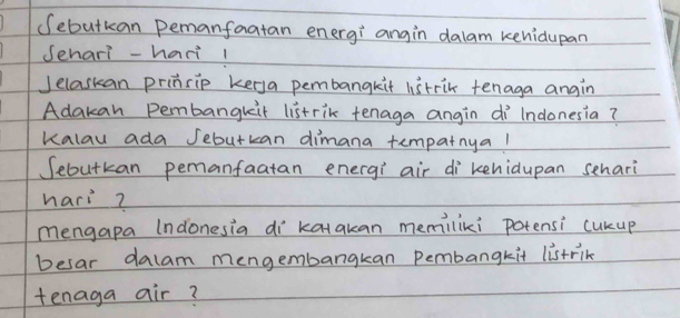 (ebutkan Pemanfaatan energi angin dalam kehidupan 
Senari -hari 1 
Jelaskan prinsip kerya pembangkit listrik tenaga angin 
Adakan Pembangkit listrik tenaga angin di lndonesia? 
kalau ada Jebutkan dimana tempatnyal 
Sebutkan pemanfaatan energi air di kehidupan sehari 
hari? 
mengapa (ndonesia di katakan memiliki potensi cukup 
besar dalam mengembangkan Pembangkit listrin 
tenaga air?