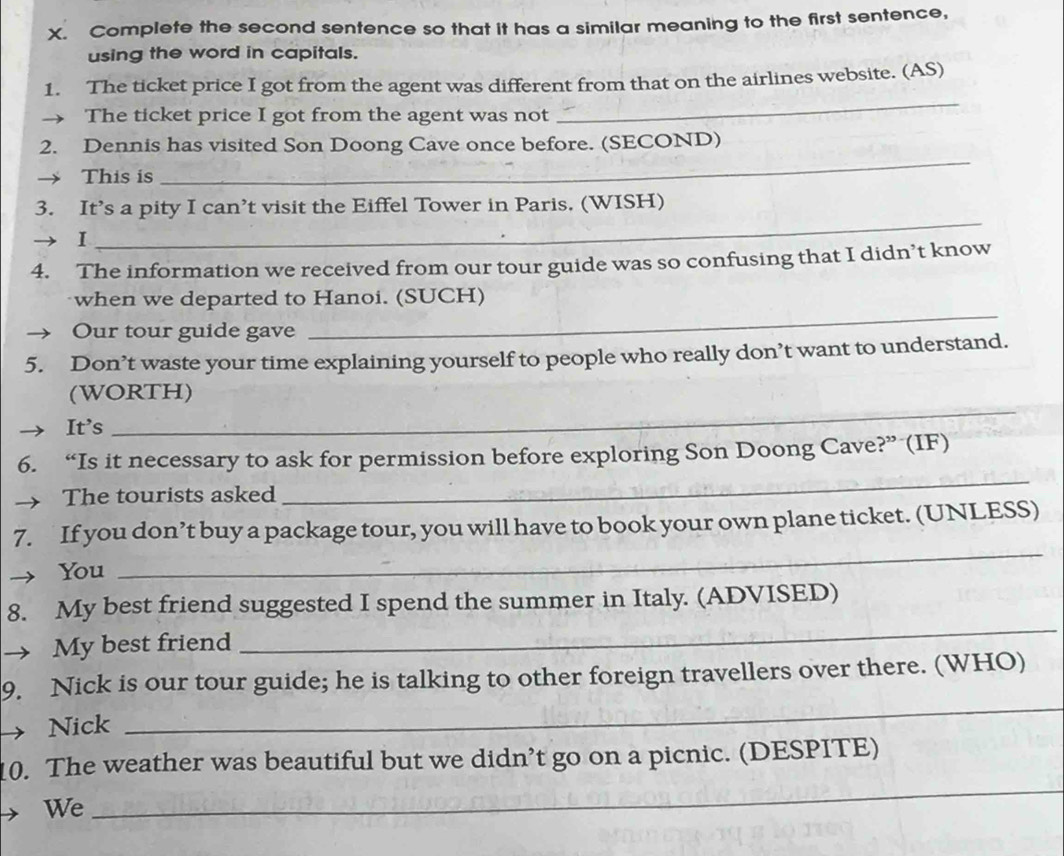 Complete the second sentence so that it has a similar meaning to the first sentence, 
using the word in capitals. 
_ 
1. The ticket price I got from the agent was different from that on the airlines website. (AS) 
→ The ticket price I got from the agent was not 
_ 
2. Dennis has visited Son Doong Cave once before. (SECOND) 
This is 
3. It’s a pity I can’t visit the Eiffel Tower in Paris. (WISH) 
1 
_ 
4. The information we received from our tour guide was so confusing that I didn’t know 
_ 
when we departed to Hanoi. (SUCH) 
Our tour guide gave 
5. Don’t waste your time explaining yourself to people who really don’t want to understand. 
(WORTH) 
It's 
_ 
_ 
6. “Is it necessary to ask for permission before exploring Son Doong Cave?” (IF) 
→ The tourists asked 
7. If you don’t buy a package tour, you will have to book your own plane ticket. (UNLESS) 
You 
_ 
8. My best friend suggested I spend the summer in Italy. (ADVISED) 
→ My best friend 
_ 
9. Nick is our tour guide; he is talking to other foreign travellers over there. (WHO) 
Nick 
_ 
10. The weather was beautiful but we didn’t go on a picnic. (DESPITE) 
We 
_