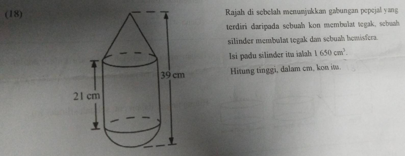 (18)Rajah di sebelah menunjukkan gabungan pepejal yang 
terdiri daripada sebuah kon membulat tegak, sebuah 
silinder membulat tegak dan sebuah hemisfera. 
Isi padu silinder itu ialah 1650cm^3. 
Hitung tinggi, dalam cm, kon itu.