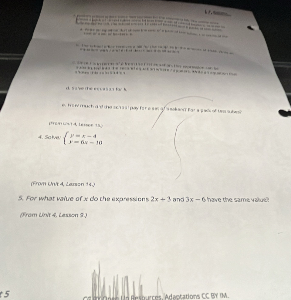 Andres acten arthers some mns supples he the cmapiong iab. The sases sers
fully iquding tall. The schaol orters 1o sets af beasors and a packs of tsk cam 
s. Wete an equation that showe the cost of a pask of lest thes, r in serms of me
c e s of asot of heater s ,
s. The school affire receives a bill for the supplies in the emourt of $348. Wrss so
oduatien with 7 and a that dessrites this situation .
C. Since Eis in terms of & from the first equation, this expression can be
substituted into the second equation where I appears. Write an equation that
shows this substitution.
d. Solve the equation for b.
e. How much did the school pay for a set of beakers? For a pack of test tubes?
(From Unit 4, Lesson 15.)
4. Solve: beginarrayl y=x-4 y=6x-10endarray.
(From Unit 4, Lesson 14.)
5. For what value of x do the expressions 2x+3 and 3x-6 have the same value?
(From Unit 4, Lesson 9.)
t 5
CC BY Open Up Resources. Adaptations CC BY IM.