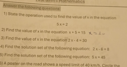 st term - Mathematics 
Answer the following questions: 
1) State the operation used to find the value of x in the equation
5x=2
2) Find the value of x in the equation x+5=15
3) Find the value of x in the equation 2x-4=30
4) Find the solution set of the following equation: 2x-6=8
5) Find the solution set of the following equation: 5x=45
6) A poster on the road shows a speed limit of 40 km/h. Circle the