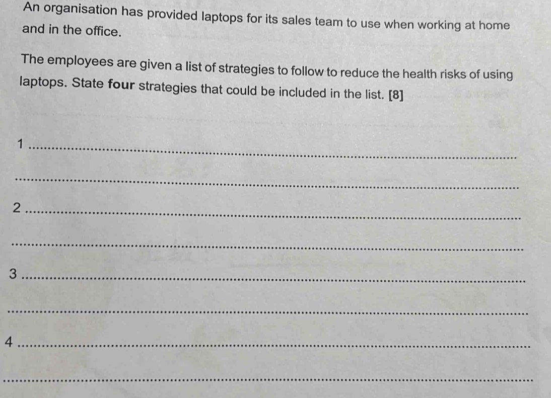 An organisation has provided laptops for its sales team to use when working at home 
and in the office. 
The employees are given a list of strategies to follow to reduce the health risks of using 
laptops. State four strategies that could be included in the list. [8] 
_1 
_ 
_2 
_ 
_3 
_ 
_4 
_