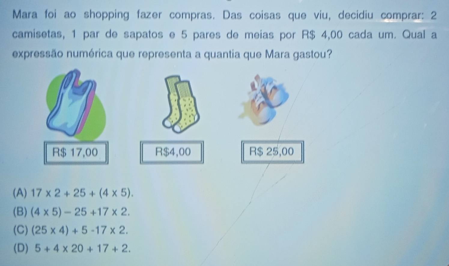 Mara foi ao shopping fazer compras. Das coisas que viu, decidiu comprar: 2
camisetas, 1 par de sapatos e 5 pares de meias por R$ 4,00 cada um. Qual a
expressão numérica que representa a quantia que Mara gastou?
(A) 17* 2+25+(4* 5).
(B) (4* 5)-25+17* 2.
(C) (25* 4)+5-17* 2.
(D) 5+4* 20+17+2.