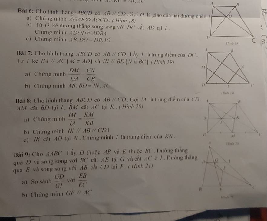 c=M7.AC
Bài 6: Cho hình thang ABCD có ABparallel CD Gọi O là giao của hai đường chéo 
a) Chứng minh AOAB∽ AOCD. ( Hình 18) 
b) Từ O kẻ đường thắng song song với DC^(·) cắt AD tại 1.? 
Chứng minh ADO ADBA
c) Chứng minh AB.DO=DB.IO
a 
Bài 7: Cho hình thang ABCD có ABparallel CD Lấy / là trung điểm ciiaDC'. 
Từ / kê IMparallel AC(M∈ AD) và IN//BD(N∈ BC) ( Hình 19) 
a) Chứng minh  DM/DA = CN/CB 
b) Chứng minh MI.BD=IN.AC
Hình 19 
Bài 8: Cho hình thang ABCD có ABparallel CD Gọi M là trung điểm cinCD. 
AM cất BD tại 1. BM cắt AC tại K. ( Hình 20) 
a) Chứng minh  IM/IA = KM/KB 
b) Chứng minh IKparallel ABparallel CDI
c) /K cắt AD tại N . Chứng minh / là trung điểm của KN. 
Bài 9: Cho AABC. Lấy D thuộc AB và E thuộc BC. Dường thắng 
qua D và song song với BC cắt AE tại G và cắt AC ở 1. Đường thắng 
qua E và song song với AB cắt CD tại F. ( Hình 21) 
a) So sánh  GD/GI  với  EB/EC 
b) Chứng minh GFparallel AC
Hình *