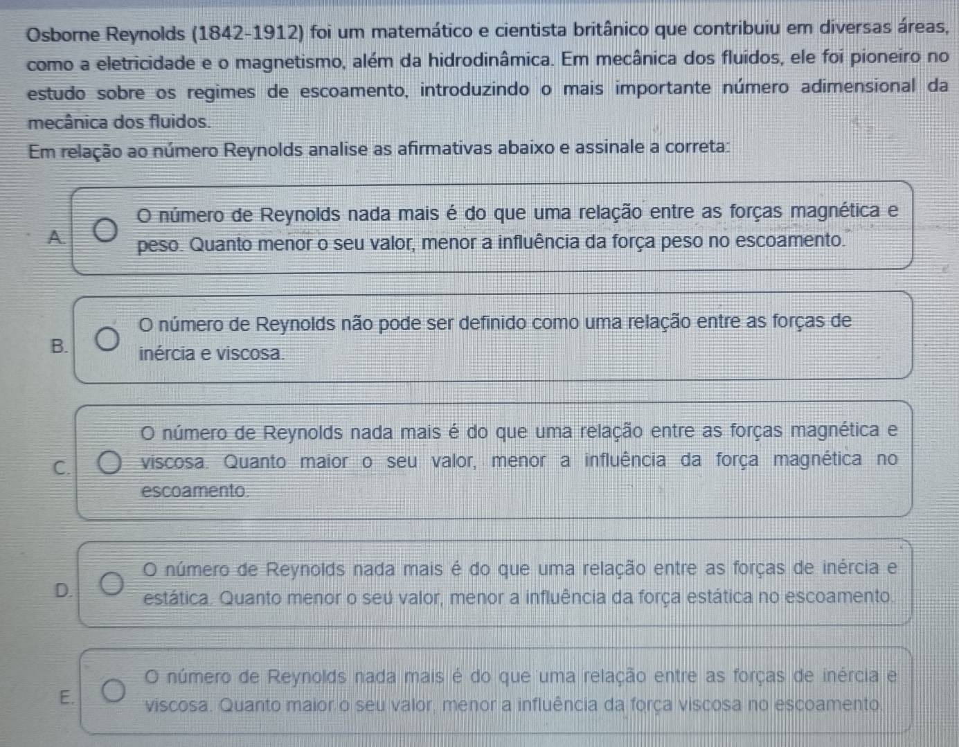 Osborne Reynolds (1842-1912) foi um matemático e cientista britânico que contribuiu em diversas áreas,
como a eletricidade e o magnetismo, além da hidrodinâmica. Em mecânica dos fluidos, ele foi pioneiro no
estudo sobre os regimes de escoamento, introduzindo o mais importante número adimensional da
mecânica dos fluidos.
Em relação ao número Reynolds analise as afirmativas abaixo e assinale a correta:
O número de Reynolds nada mais é do que uma relação entre as forças magnética e
A peso. Quanto menor o seu valor, menor a influência da força peso no escoamento.
O número de Reynolds não pode ser definido como uma relação entre as forças de
B. inércia e viscosa.
O número de Reynolds nada mais é do que uma relação entre as forças magnética e
C. viscosa. Quanto maior o seu valor, menor a influência da força magnética no
escoamento.
O número de Reynolds nada mais é do que uma relação entre as forças de inércia e
D. estática. Quanto menor o seú valor, menor a influência da força estática no escoamento.
O número de Reynolds nada mais é do que uma relação entre as forças de inércia e
E. viscosa. Quanto maior o seu valor, menor a influência da força viscosa no escoamento.