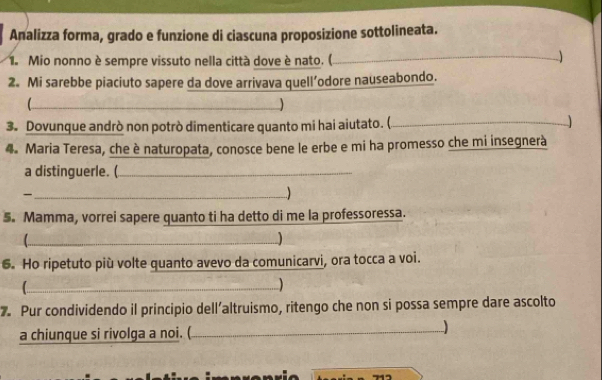 Analizza forma, grado e funzione di ciascuna proposizione sottolineata. 
1. Mio nonno è sempre vissuto nella città dove è nato. (. 
_ 
2. Mi sarebbe piaciuto sapere da dove arrivava quell’odore nauseabondo. 
_ 
3. Dovunque andrò non potrò dimenticare quanto mi hai aiutato. (,_ 
4. Maria Teresa, che è naturopata, conosce bene le erbe e mi ha promesso che mi insegnerà 
a distinguerle. (_ 
_ 
5. Mamma, vorrei sapere quanto ti ha detto di me la professoressa. 
_ 
6. Ho ripetuto più volte quanto avevo da comunicarvi, ora tocca a voi. 
_ 
7. Pur condividendo il principio dell’altruismo, ritengo che non si possa sempre dare ascolto 
a chiunque si rivolga a noi. (_ 
)