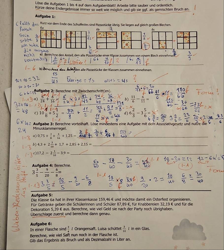 Löse die Aufgaben 1 bis 4 auf dem Aufgabenblatt! Arbeite bitte sauber und ordentlich.
Kürze deine Endergebnisse immer so weit wie möglich und gib sie ggf. als gemischten Bruch an.
Aufgabe 1:
Kurz vor dem Ende des Schulfestes sind Pizzastücke übrig. Sie liegen auf gleich großen Blechen.
6a
6b
6c
 1/2 
a) Berechne den Anteil, den alle Pizzastücke einer Klasse zusammen von einem Blech einnehmen.
n te den alle Pizzastücke der Klassen zusammen einnehmen.
Aufgabe 2: Berechne mit Zwischenschritt(en).
a)  6/24 + 6/16   11/6 - 6/11 =
b)
c) 10 2/8 +5 1/2 = d) 6 2/3 -3 5/6 =
Aufgabe 3: Berechne vorteilhaft. Löse mindestens eine Aufgabe mit dem Assoziativgesetz und nutze die
Minusklammerregel.
a) 0,75+ 3/8 + 6/16 +1,25= __
_
b) 4,3+2 3/10 +1,7+2,85+2,15= _
c) 17,2-2 1/10 -3,9= _
Aufgabe 4: Berechne.
3 3/5 - 9/20 - 6/8 =
Aufgabe 5:
Die Klasse 6a hat in ihrer Klassenkasse 159,46 € und möchte damit ein Osterfest organisieren.
Für Getränke geben die Schülerinnen und Schüler 87,89 €, für Knabbereien 32,19 € und für die
Dekoration 5,39 € aus. Berechne, wie viel Geld sie nach der Party noch übrighaben.
Überschlage zuerst und berechne dann genau.
Aufgabe 6:
In einer Flasche sind  3/4  1 Orangensaft. Luisa schüttet  3/10 l in ein Glas.
Berechne, wie viel Saft nun noch in der Flasche ist.
Gib das Ergebnis als Bruch und als Dezimalzahl in Liter an.