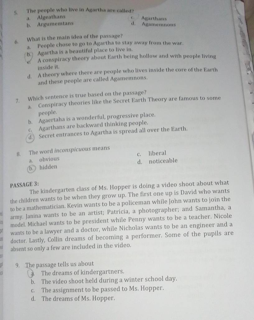 The people who live in Agartha are called?
a. Algeathans
Agarthans
b. Argumemtans d. Agamemnons
6. What is the main idea of the passage?
a. People chose to go to Agartha to stay away from the war.
b. Agartha is a beautiful place to live in.
07 A conspiracy theory about Earth being hollow and with people living
inside it.
d. A theory where there are people who lives inside the core of the Earth
and these people are called Agamemnons.
7. Which sentence is true based on the passage?
a. Conspiracy theories like the Secret Earth Theory are famous to some
people.
b. Agaertaha is a wonderful, progressive place.
c. Agarthans are backward thinking people.
d. Secret entrances to Agartha is spread all over the Earth.
8. The word inconspicuous means
a. obvious c. liberal
b. hidden d. noticeable
PASSAGE 3:
The kindergarten class of Ms. Hopper is doing a video shoot about what
the children wants to be when they grow up. The first one up is David who wants
to be a mathematician. Kevin wants to be a policeman while John wants to join the
army. Janina wants to be an artist; Patricia, a photographer; and Samantha, a
model. Michael wants to be president while Penny wants to be a teacher. Nicole
wants to be a lawyer and a doctor, while Nicholas wants to be an engineer and a
doctor. Lastly, Collin dreams of becoming a performer. Some of the pupils are
absent so only a few are included in the video.
9. The passage tells us about
. The dreams of kindergartners.
b. The video shoot held during a winter school day.
c. The assignment to be passed to Ms. Hopper.
d. The dreams of Ms. Hopper.