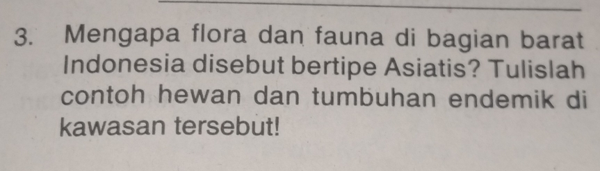 Mengapa flora dan fauna di bagian barat 
Indonesia disebut bertipe Asiatis? Tulislah 
contoh hewan dan tumbuhan endemik di 
kawasan tersebut!