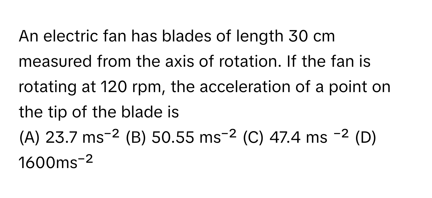 An electric fan has blades of length 30 cm measured from the axis of rotation. If the fan is rotating at 120 rpm, the acceleration of a point on the tip of the blade is 

(A) 23.7 ms⁻² (B) 50.55 ms⁻² (C) 47.4 ms ⁻² (D) 1600ms⁻²