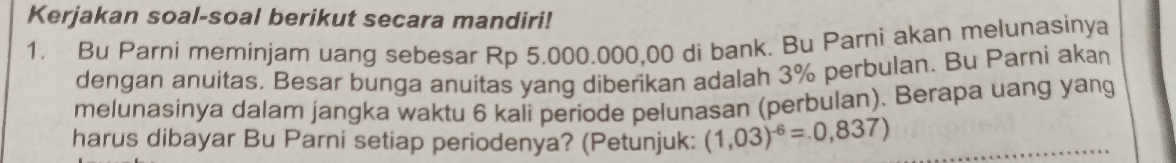 Kerjakan soal-soal berikut secara mandiri! 
1. Bu Parni meminjam uang sebesar Rp 5.000.000,00 di bank. Bu Parni akan melunasinya 
dengan anuitas. Besar bunga anuitas yang diberikan adalah 3% perbulan. Bu Parni akan 
melunasinya dalam jangka waktu 6 kali periode pelunasan (perbulan). Berapa uang yang 
harus dibayar Bu Parni setiap periodenya? (Petunjuk: (1,03)^-6=0,837)