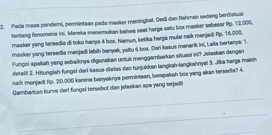 Pada masa pandemi, permintaan pada masker meningkat. Dedi dan Rahman sedang berdiskusi 
tentang fenomena ini. Mereka menemukan bahwa saat harga satu box masker sebesar Rp. 12.000, 
masker yang tersedia di toko hanya 4 box. Namun, ketika harga mulai naik menjadi Rp. 16.000, 
masker yang tersedia menjadi lebih banyak, yaitu 6 box. Dari kasus menarik ini, Laila bertanya: 1. 
Fungsi apakah yang sebaiknya digunakan untuk menggambarkan situasi ini? Jelaskan dengan 
detail! 2. Hitunglah fungsi dari kasus diatas dan tunjukkan langkah-langkahnya! 3. Jika harga makin 
naik menjadi Rp. 20.000 karena banyaknya permintaan, berapakah box yang akan tersedia? 4. 
Gambarkan kurva dari fungsi tersebut dan jelaskan apa yang terjadi!