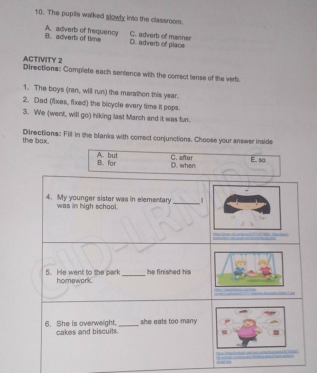 The pupils walked slowly into the classroom.
A. adverb of frequency C. adverb of manner
B. adverb of time D. adverb of place
ACTIVITY 2
Directions: Complete each sentence with the correct tense of the verb.
1. The boys (ran, will run) the marathon this year.
2. Dad (fixes, fixed) the bicycle every time it pops.
3. We (went, will go) hiking last March and it was fun.
Directions: Fill in the blanks with correct conjunctions. Choose your answer inside
the box.
A. but C. after
E. so
B. for D. when
4. My younger sister was in elementary_ 1
was in high school.
https://www.wbv.rsidons/d|477-477995？ frss-oioan
graduation-cap-down-scroll-monev-jog.ong
5. He went to the park _he finished his
homework.
conters ploaés/2017/11ipie
6. She is overweight,_ she eats too many
cakes and biscuits.
Mtos : friendlystack.com/ep-contenttuploeg101 506
fat woman running and hinking about-bot cartte
clipart.ing