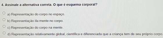 Assinale a alternativa correta. O que é esquema corporal?
a) Representação do corpo no espaço.
b) Representação da mente no corpo.
c) Representação do corpo na mente.
d) Representação relativamente global, científica e diferenciada que a criança tem de seu próprio corpo.