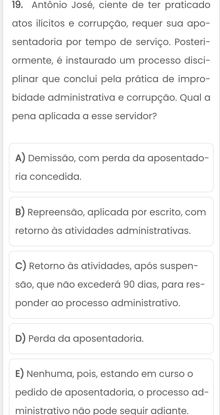 Antônio José, ciente de ter praticado
atos ilícitos e corrupção, requer sua apo-
sentadoria por tempo de serviço. Posteri-
ormente, é instaurado um processo disci-
plinar que conclui pela prática de impro-
bidade administrativa e corrupção. Qual a
pena aplicada a esse servidor?
A) Demissão, com perda da aposentado-
ria concedida.
B) Repreensão, aplicada por escrito, com
retorno às atividades administrativas.
C) Retorno às atividades, após suspen-
são, que não excederá 90 dias, para res-
ponder ao processo administrativo.
D) Perda da aposentadoria.
E) Nenhuma, pois, estando em curso o
pedido de aposentadoria, o processo ad-
ministrativo não pode sequir adiante.