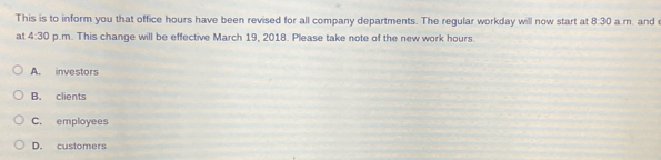 This is to inform you that office hours have been revised for all company departments. The regular workday will now start at 8:30 a.m. and 
at 4:30 p.m. This change will be effective March 19, 2018. Please take note of the new work hours.
A. investors
B. clients
C. employees
D. customers