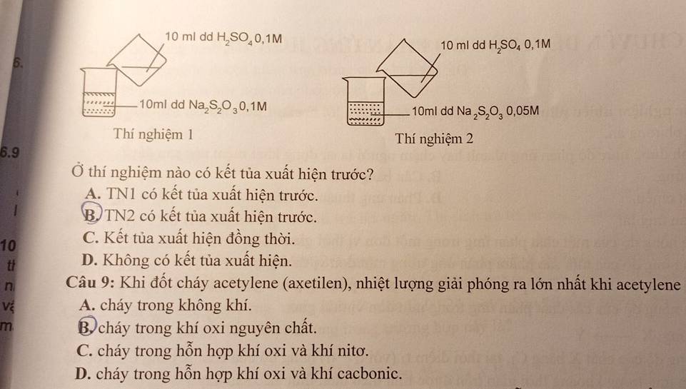 10 ml dd H_2SO_40,1M H_2SO_40,1M
10 ml dd
B.
10ml dd Na_2S_2O_30,1M Na_2S_2O_30,05M
10ml dd
Thí nghiệm 1 Thí nghiệm 2
6. 9
Ở thí nghiệm nào có kết tủa xuất hiện trước?
A. TN1 có kết tủa xuất hiện trước.
B TN2 có kết tủa xuất hiện trước.
10 C. Kết tủa xuất hiện đồng thời.
t D. Không có kết tủa xuất hiện.
n Câu 9: Khi đốt cháy acetylene (axetilen), nhiệt lượng giải phóng ra lớn nhất khi acetylene
Vệ A. cháy trong không khí.
m B cháy trong khí oxi nguyên chất.
C. cháy trong hỗn hợp khí oxi và khí nitơ.
D. cháy trong hỗn hợp khí oxi và khí cacbonic.