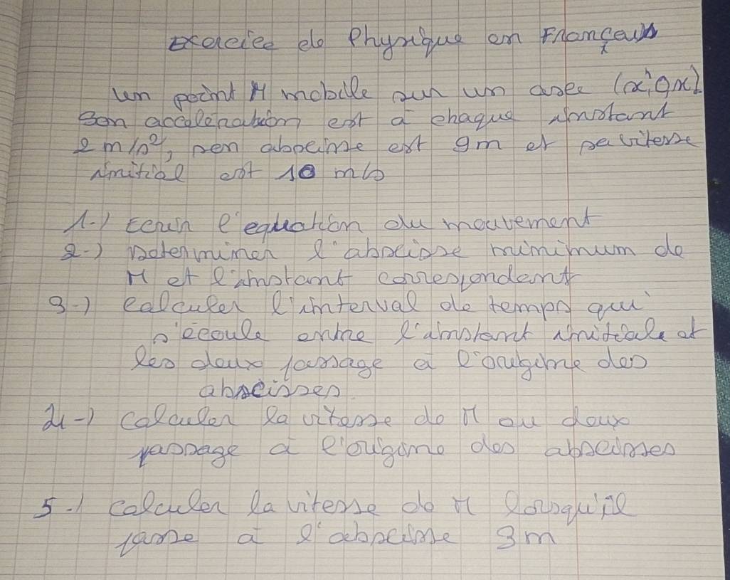 eeicced elo Phynque an Fronfewn 
um point H mobile our un doee( (x^(wedge),ox)
Ben accolenabom eat a ehague Awoant
2m/s^2 pen abpeime ext gm er pevilene 
Nmifioe eot 10 mbb
A. 1 Eeah eequaton ou moutement 
2-) notenmimch 'aboeiose mimimum do 
H et eamorant conesiondent 
3-) cocuter Rimtenval de tempn guu 
b'ecoule onle Ramplant Aidcale of 
Reo dour lamage a pocgume deo 
abeien 
a-) colcupen Rqvitemse do lt ou dowd 
raonage a eougamo doo absedases 
5. 1 calculen lavitense do it Qonqung 
lame a abbcime 3m