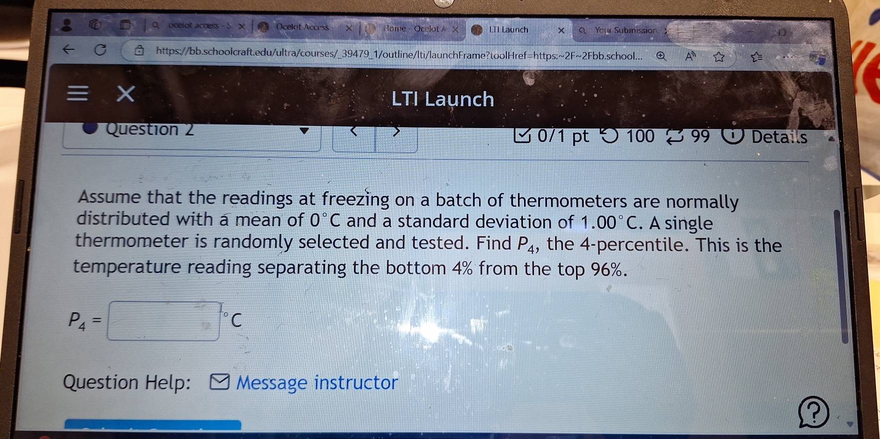 ocelot access Ocelot Access H ome - Ocelot A LTI Launch x Your Submission 
https://bb.schoolcraft.edu/ultra/courses/_39479_1/outline/lti/launchFrame?toolHref=https:~2F~2Fbb.school... ④ 
X 
LTI Launch 
Question 2 O Details 
✔ 0/1 pt つ100 % 99 
Assume that the readings at freezing on a batch of thermometers are normally 
distributed with a mean of 0°C and a standard deviation of 1.00°C. A single 
thermometer is randomly selected and tested. Find P_4 , the 4 -percentile. This is the 
temperature reading separating the bottom 4% from the top 96%.
P_4=□°C
Question Help: Message instructor