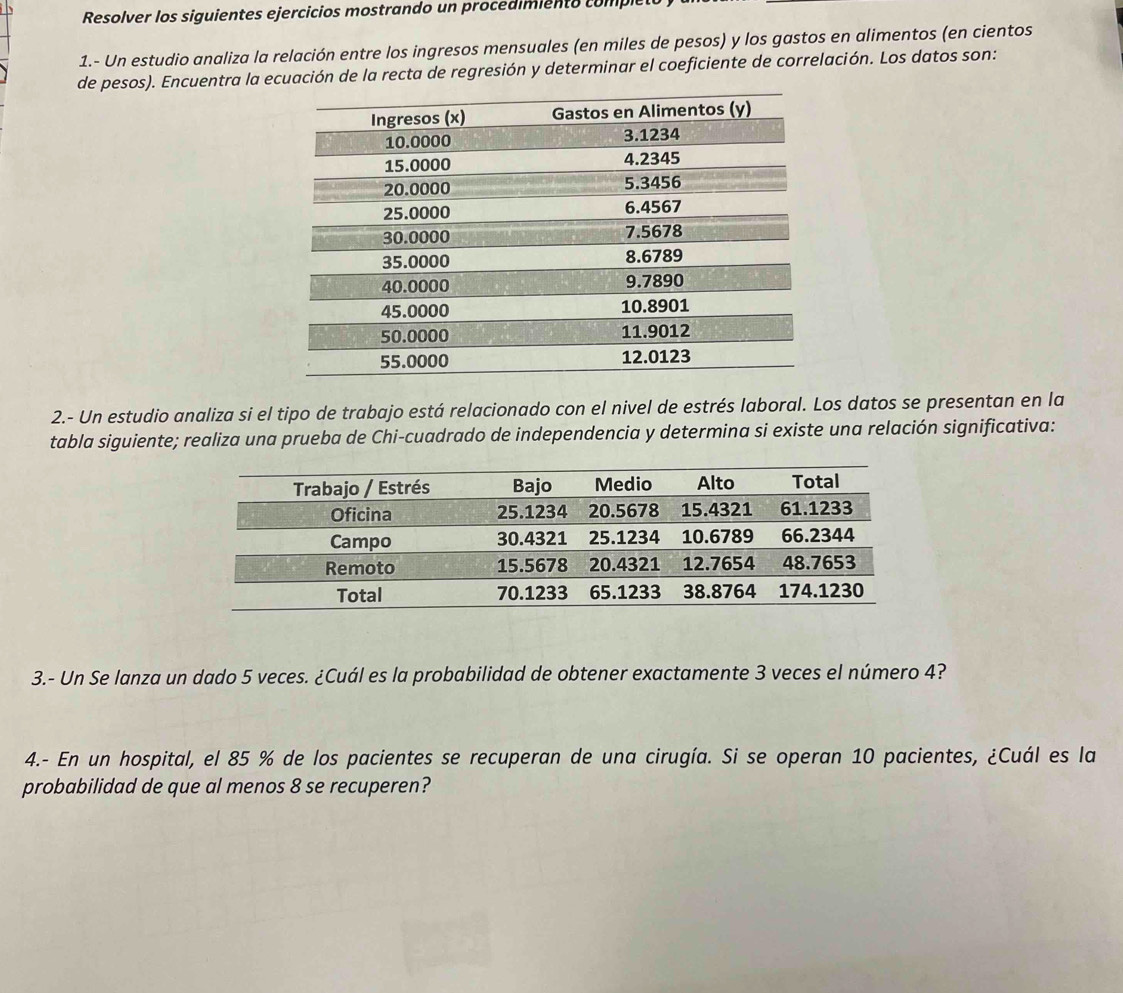 Resolver los siguientes ejercicios mostrando un procedimiento completo 
1.- Un estudio analiza la relación entre los ingresos mensuales (en miles de pesos) y los gastos en alimentos (en cientos 
de pesos). Encuentra la ecuación de la recta de regresión y determinar el coeficiente de correlación. Los datos son: 
2.- Un estudio analiza si el tipo de trabajo está relacionado con el nivel de estrés laboral. Los datos se presentan en la 
tabla siguiente; realiza una prueba de Chi-cuadrado de independencia y determina si existe una relación significativa: 
3.- Un Se lanza un dado 5 veces. ¿Cuál es la probabilidad de obtener exactamente 3 veces el número 4? 
4.- En un hospital, el 85 % de los pacientes se recuperan de una cirugía. Si se operan 10 pacientes, ¿Cuál es la 
probabilidad de que al menos 8 se recuperen?