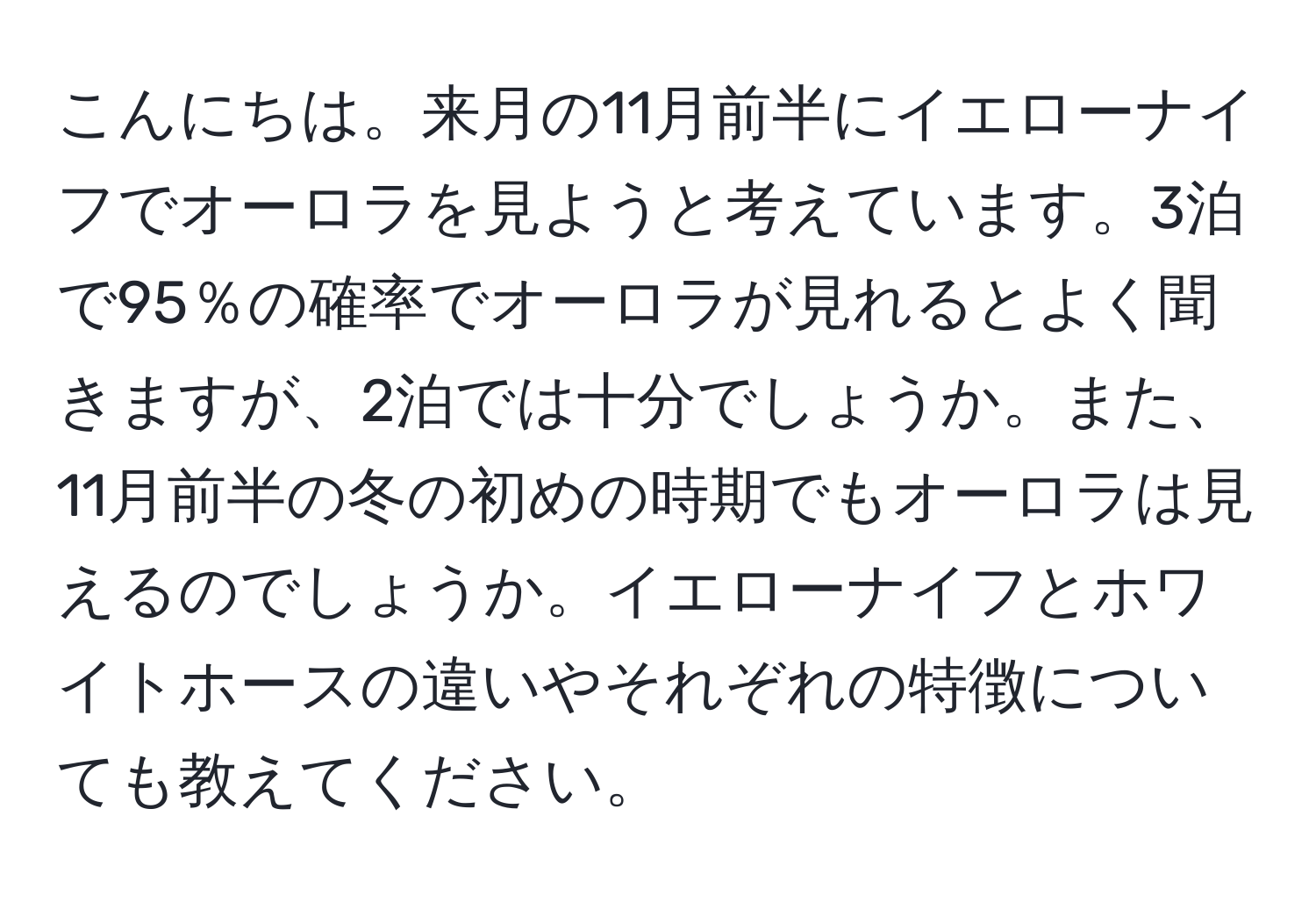 こんにちは。来月の11月前半にイエローナイフでオーロラを見ようと考えています。3泊で95％の確率でオーロラが見れるとよく聞きますが、2泊では十分でしょうか。また、11月前半の冬の初めの時期でもオーロラは見えるのでしょうか。イエローナイフとホワイトホースの違いやそれぞれの特徴についても教えてください。